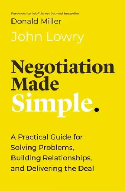 Negotiation Made Simple: A Practical Guide for Making Strategic Decisions, Finding Solutions, and Delivering the Best Deal by John Lowry