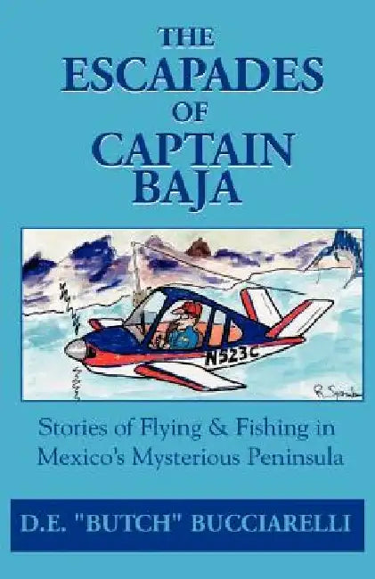 The Escapades of Captain Baja: Stories of Flying & Fishing in Mexico's Mysterious Peninsula by D. E. Bucciarelli