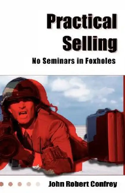 Practical Selling: No Seminars in Foxholes by John Robert Confrey