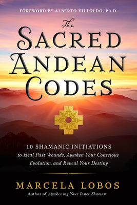 The Sacred Andean Codes: 10 Shamanic Initiations to Heal Past Wounds, Awaken Your Conscious Evolution, an D Reveal Your Destiny by Marcela Lobos