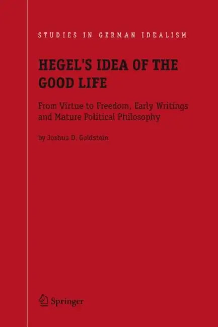 Hegel's Idea of the Good Life: From Virtue to Freedom, Early Writings and Mature Political Philosophy by Joshua D. Goldstein