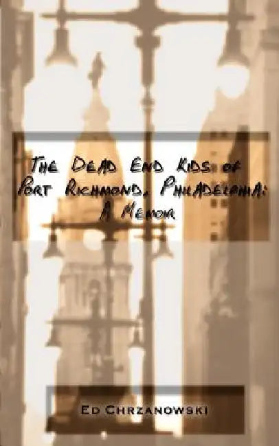 The Dead End Kids of Port Richmond, Philadelphia: A Memoir by Ed Chrzanowski