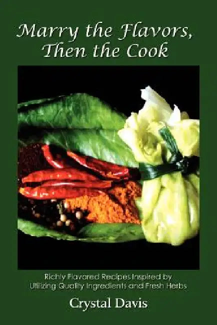 Marry the Flavors, Then the Cook: Richly Flavored Recipes Inspired by Utilizing Quality Ingredients and Fresh Herbs by Crystal Davis