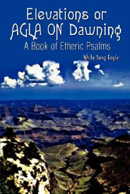 Elevations or AGLA ON Dawning: A Book Of Etheric Psalm by White Song Eagle