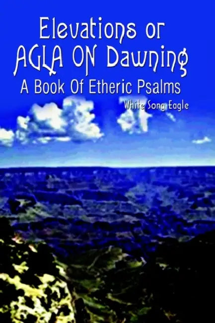 Elevations or AGLA ON Dawning: A Book Of Etheric Psalm by White Song Eagle