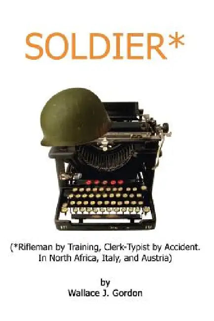 Soldier*: (*Rifleman by Training, Clerk-Typist by Accident. In North Africa, Italy, and Austria) by Wallace J. Gordon