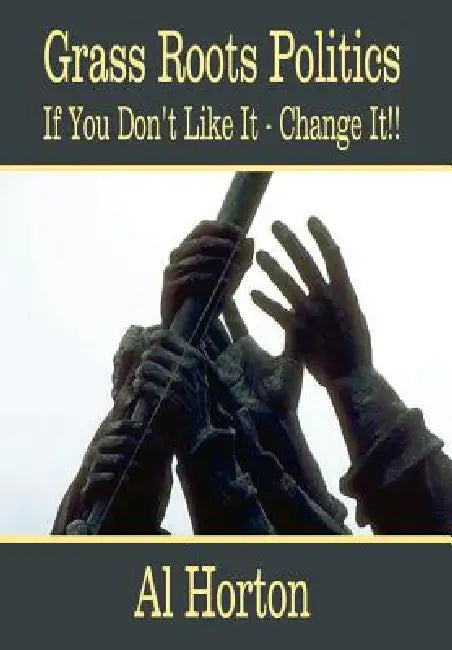 Grass Roots Politics: If You Don't Like It - Change It!! by Al Horton
