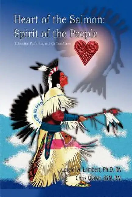 Heart of the Salmon: Spirit of the People: Ethnicity, Pollution, and Cultural Loss by Ph. D. Lorelei a. Lambert, Bsn Walsh, Lorelei Lambert-Colomeda