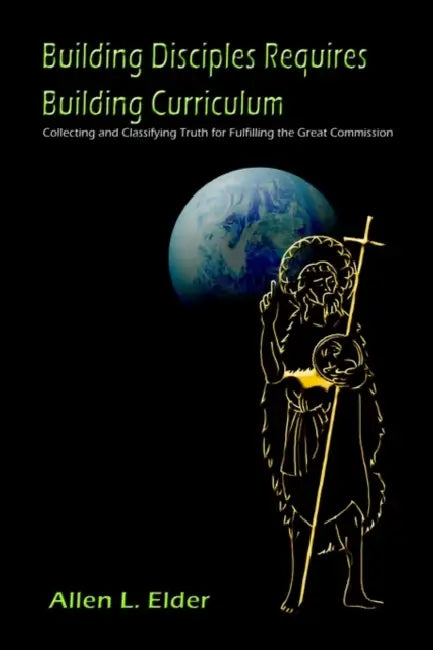 Building Disciples Requires Building Curriculum: Collecting and Classifying Truth for Fulfilling the Great Commission by Allen L. Elder