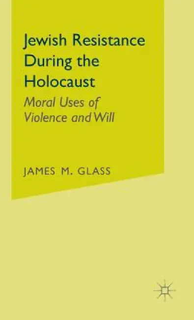 Jewish Resistance During The Holocaust: Moral Uses of Violence and Will by James M. Glass