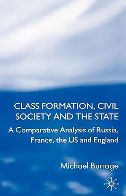 Class Formation, Civil Society and the State: A Comparative Analysis of Russia, France, UK and the Us by Michael Burrage