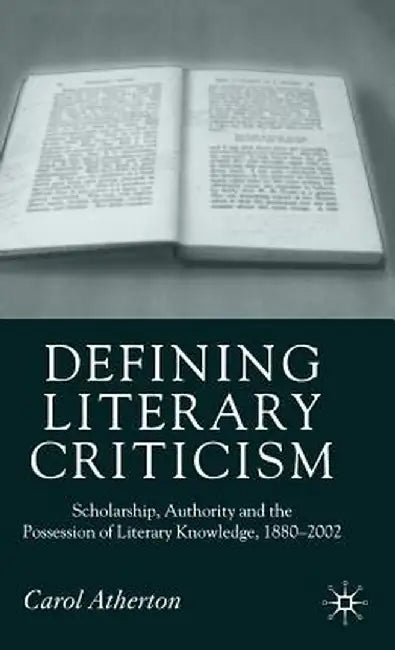 Defining Literary Criticism: Scholarship, Authority and the Possession of Literary Knowledge, 1880-2002 by Carol Atherton