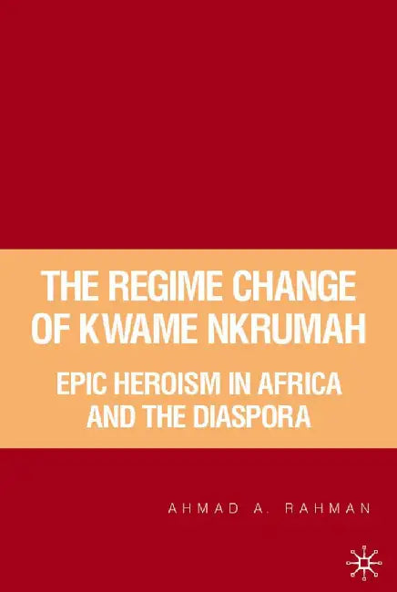 The Regime Change of Kwame Nkrumah: Epic Heroism in Africa and the Diaspora by A. Rahman