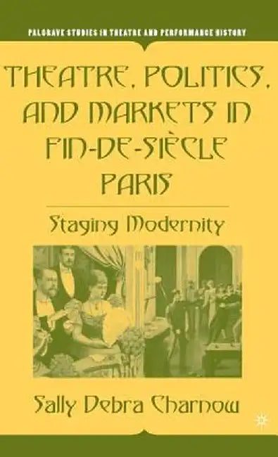 Theatre, Politics, and Markets in Fin-de-Siecle Paris: Staging Modernity by S. Charnow