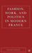 Fashion, Work, And Politics In Modern France by Steven M. Zdatny