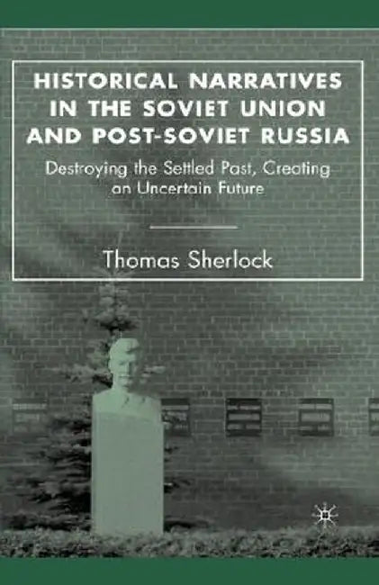 Historical Narratives in the Soviet Union and Post-Soviet Russia: Destroying the Settled Past, Creating an Uncertain Future by T. Sherlock