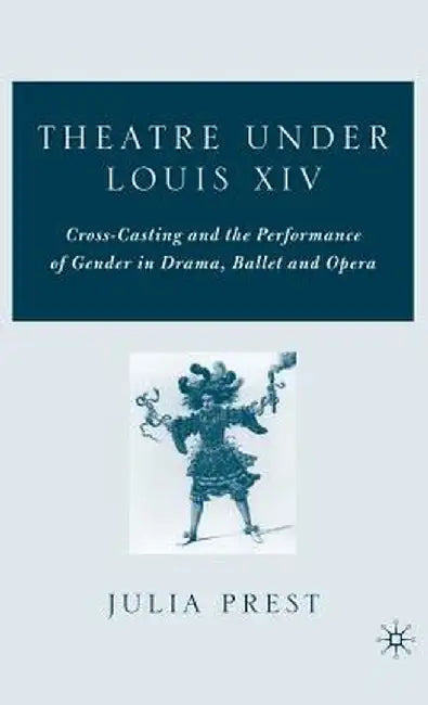 Theatre Under Louis XIV: Cross-Casting and the Performance of Gender in Drama, Ballet and Opera by J. Prest