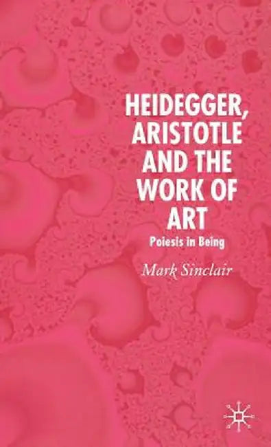 Heidegger, Aristotle and the Work of Art: Poeisis in Being by Mark Sinclair