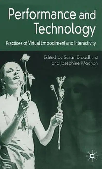 Performance and Technology: Practices of Virtual Embodiment and Interactivity by S. Broadhurst