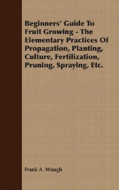 Beginners' Guide to Fruit Growing - The Elementary Practices of Propagation, Planting, Culture, Fertilization, Pruning, Spraying, Etc. by Frank A. Waugh