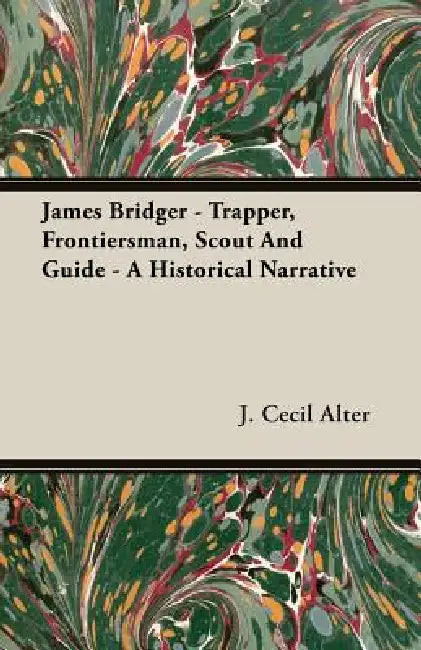 James Bridger - Trapper, Frontiersman, Scout and Guide - A Historical Narrative by J. Cecil Alter
