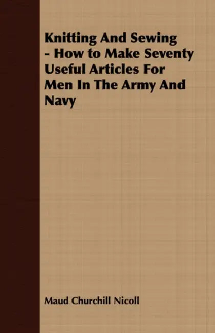 Knitting And Sewing - How to Make Seventy Useful Articles For Men In The Army And Navy by Maud Churchill Nicoll