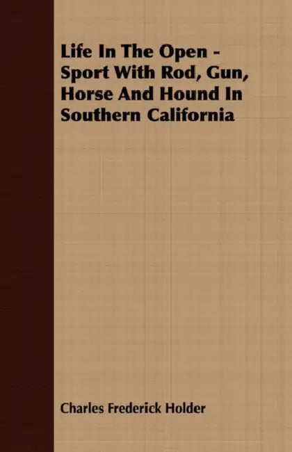 Life In The Open - Sport With Rod, Gun, Horse And Hound In Southern California by Charles Frederick Holder