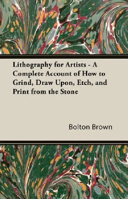 Lithography for Artists - A Complete Account of How to Grind, Draw Upon, Etch, and Print from the Stone by Bolton Brown
