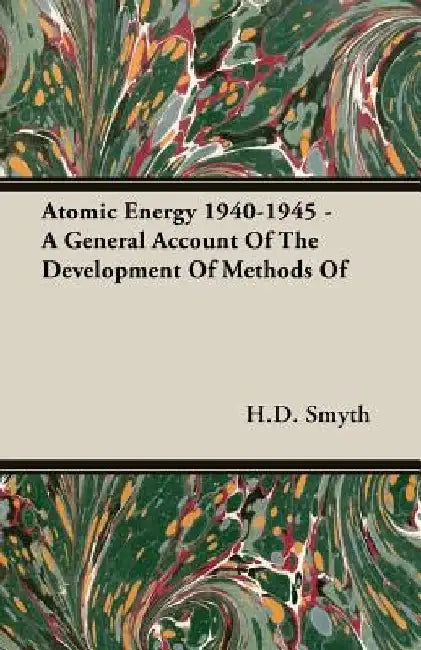 Atomic Energy 1940-1945 - A General Account Of The Development Of Methods Of by H.D. Smyth