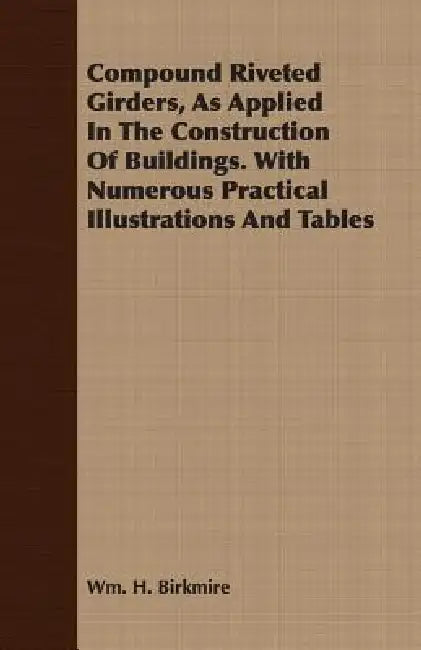 Compound Riveted Girders, As Applied In The Construction Of Buildings. With Numerous Practical Illustrations And Tables by Wm H. Birkmire