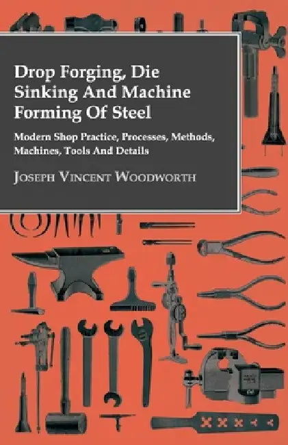 Drop Forging, Die Sinking and Machine Forming of Steel - Modern Shop Practice, Processes, Methods, Machines, Tools and Details by Joseph Vincent Woodworth