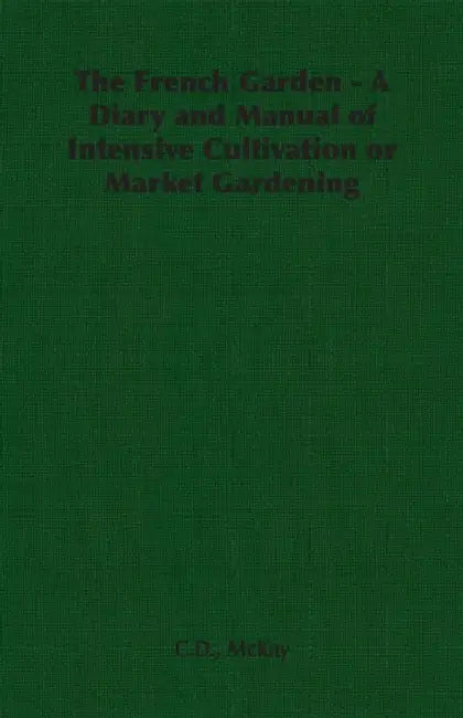 The French Garden - A Diary and Manual of Intensive Cultivation or Market Gardening by C. D. McKay