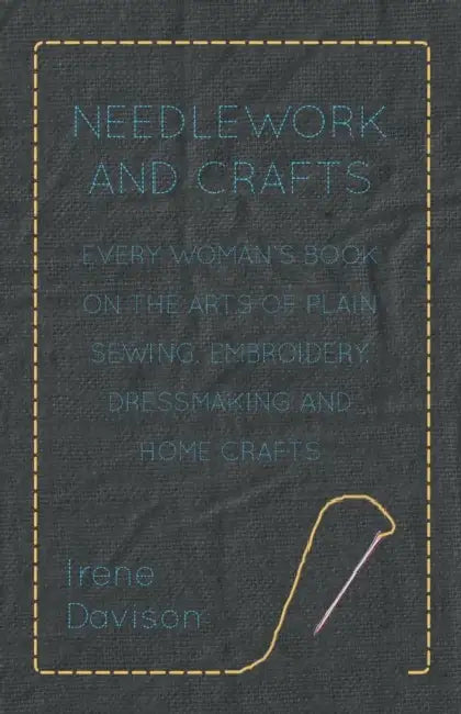Needlework and Crafts - Every Woman's Book on the Arts of Plain Sewing, Embroidery, Dressmaking, and Home Crafts by Irene Davison