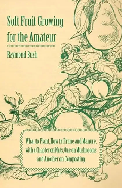 Soft Fruit Growing for the Amateur - What to Plant, How to Prune and Manure, with a Chapter on Nuts, One on Mushrooms and Another on Composting by Raymond Bush