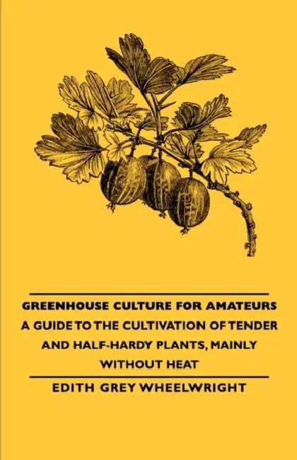 Greenhouse Culture for Amateurs - A Guide to the Cultivation of Tender and Half-Hardy Plants, Mainly Without Heat by Edith Grey Grey Wheelwright
