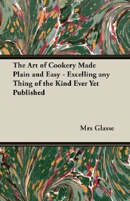 The Art of Cookery Made Plain and Easy - Excelling Any Thing of the Kind Ever Yet Published by Glasse
