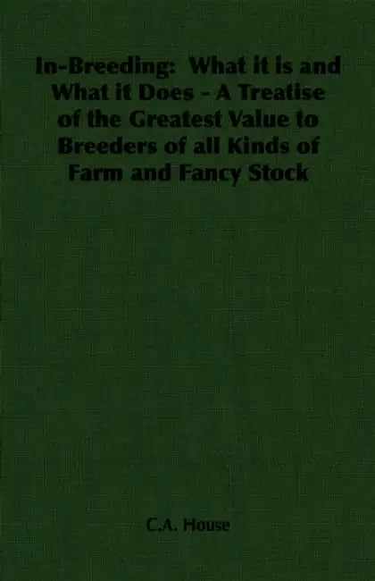 In-Breeding: What It Is and What It Does - A Treatise of the Greatest Value to Breeders of All Kinds of Farm and Fancy Stock by C. a. House