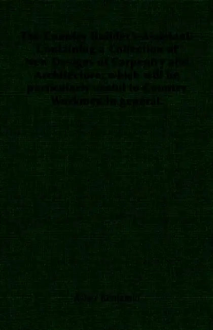 The Country Builder's Assistant: Containing a Collection of New Designs of Carpentry and Architecture; which will be particularly useful to Country Wo by Asher Benjamin