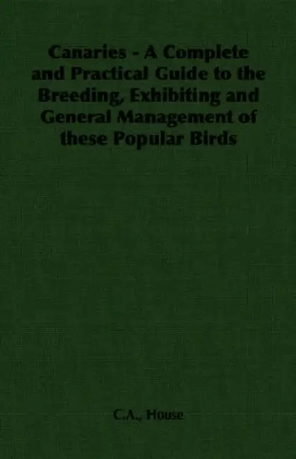 Canaries - A Complete and Practical Guide to the Breeding, Exhibiting and General Management of These Popular Birds by C. a. House
