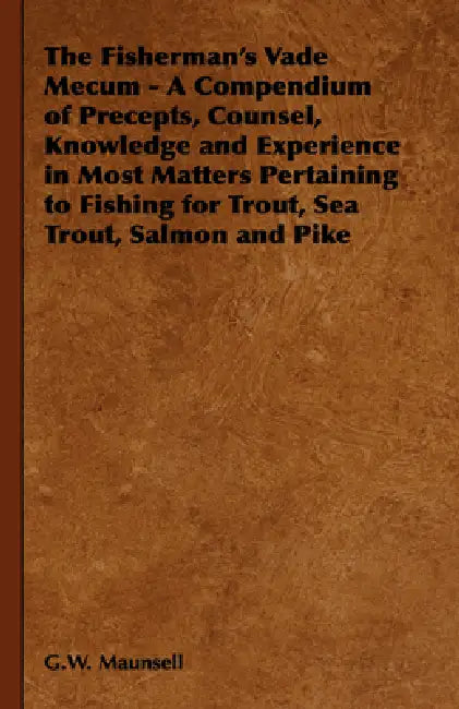 The Fisherman's Vade Mecum - A Compendium of Precepts, Counsel, Knowledge and Experience in Most Matters Pertaining to Fishing for Trout, Sea Trout, S by G. W. Maunsell