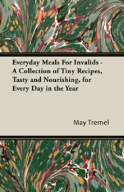 Everyday Meals for Invalids - A Collection of Tiny Recipes, Tasty and Nourishing, for Every Day in the Year by May Tremel