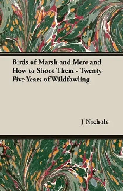Birds of Marsh and Mere and How to Shoot Them - Twenty Five Years of Wildfowling by J. C. M. Nichols