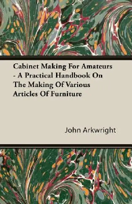 Cabinet Making for Amateurs - A Practical Handbook on the Making of Various Articles of Furniture by John P. Arkwright