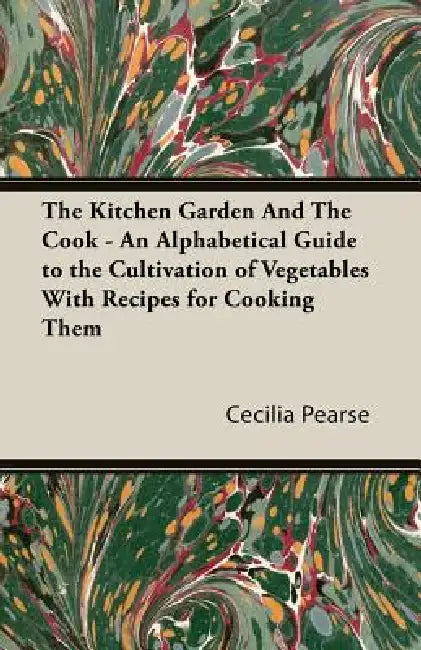 The Kitchen Garden and the Cook - An Alphabetical Guide to the Cultivation of Vegetables with Recipes for Cooking Them by Cecilia Maria Pearse