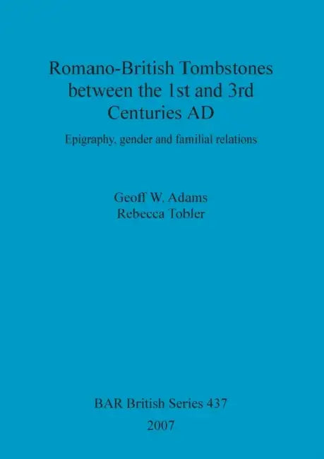 Romano-British Tombstones between the 1st and 3rd Centuries AD: Epigraphy, gender and familial relations by Geoff W. Adams, Rebecca Tobler