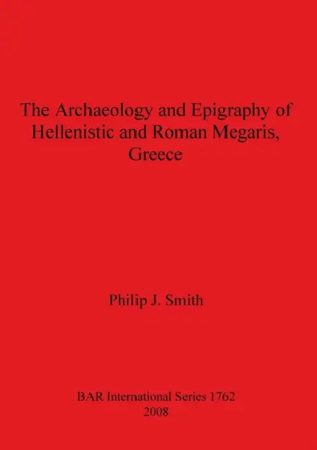 The Archaeology and Epigraphy of Hellenistic and Roman Megaris, Greece by Philip J. Smith