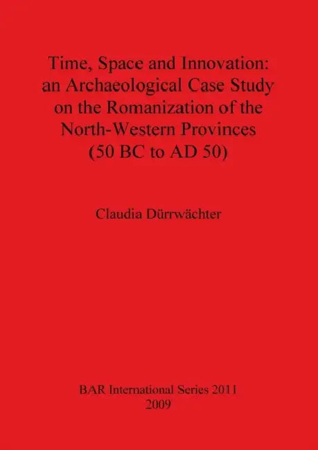 Time, Space and Innovation: an Archaeological Case Study on the Romanization of the North-Western Provinces (50 BC to AD 50) by Claudia Dürrwächter