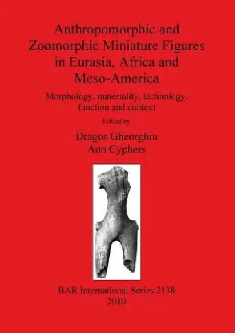 Anthropomorphic and Zoomorphic Miniature Figures in Eurasia, Africa and Meso-America: Morphology, materiality, technology, function and context by Dragos Gheorghiu, Ann Cyphers