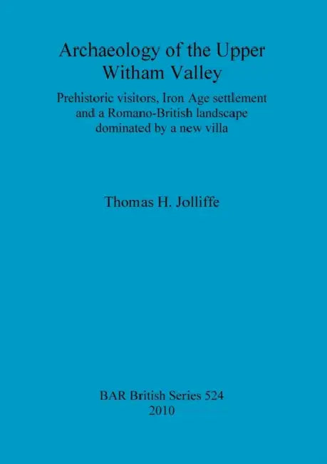 Archaeology of the Upper Witham Valley: Prehistoric visitors, Iron Age settlement and a Romano-British landscape dominated by a new villa by Thomas H. Jolliffe