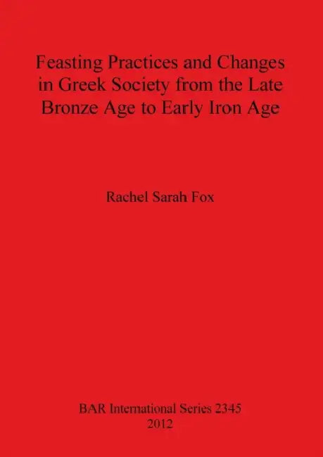 Feasting Practices and Changes in Greek Society from the Late Bronze Age to Early Iron Age by Rachel Sarah Fox